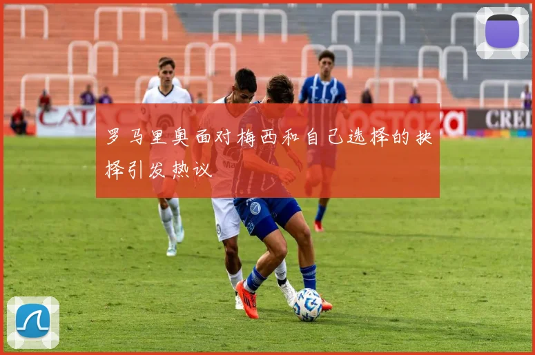 罗马里奥面对梅西和自己选择的抉择引发热议