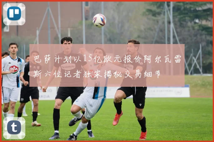 巴萨计划以15亿欧元报价阿尔瓦雷斯六位记者独家揭秘交易细节