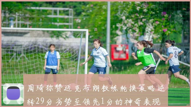 周琦称赞迈克布朗教练轮换策略逆转29分劣势至领先1分的神奇表现