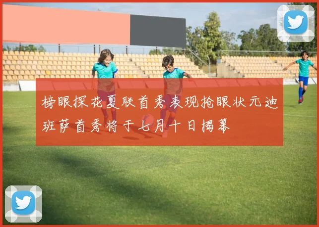 榜眼探花夏联首秀表现抢眼状元迪班萨首秀将于七月十日揭幕