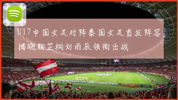 U17中国女足对阵泰国女足首发阵容揭晓鞠芷桐刘雨辰领衔出战