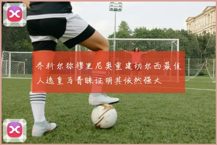 乔科尔称穆里尼奥重建切尔西最佳人选皇马青睐证明其依然强大