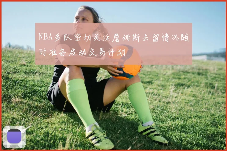 NBA多队密切关注詹姆斯去留情况随时准备启动交易计划