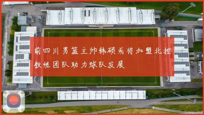 前四川男篮主帅韩硕或将加盟北控教练团队助力球队发展