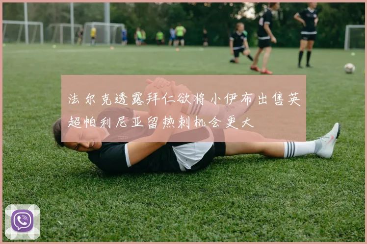 法尔克透露拜仁欲将小伊布出售英超帕利尼亚留热刺机会更大