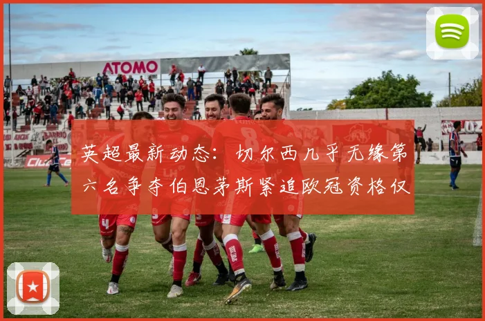 英超最新动态：切尔西几乎无缘第六名争夺伯恩茅斯紧追欧冠资格仅差三分