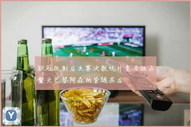 欧冠改制后决赛次数统计皇马独占鳌头巴黎阿森纳紧随其后