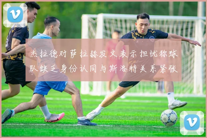 杰拉德对萨拉赫发文表示担忧称球队缺乏身份认同与斯洛特关系紧张