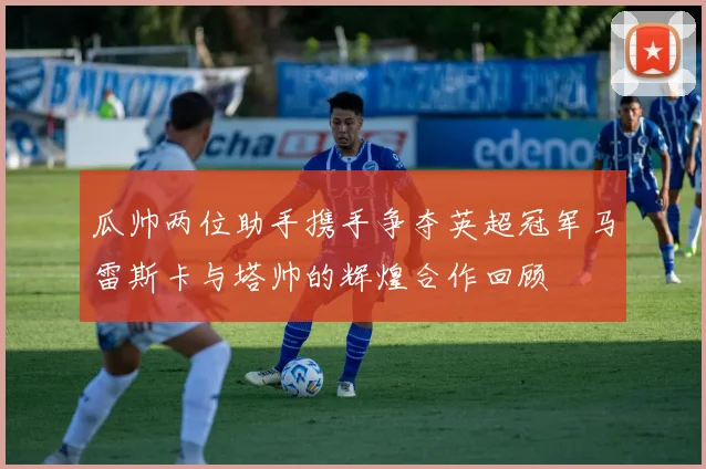 瓜帅两位助手携手争夺英超冠军马雷斯卡与塔帅的辉煌合作回顾