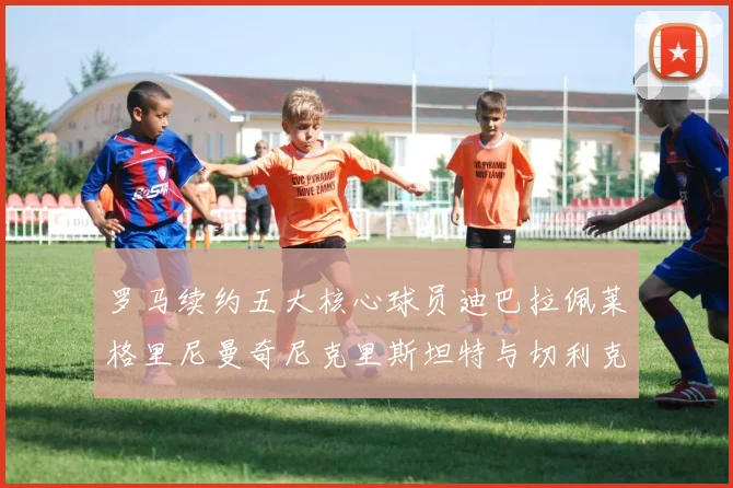罗马续约五大核心球员迪巴拉佩莱格里尼曼奇尼克里斯坦特与切利克共创未来